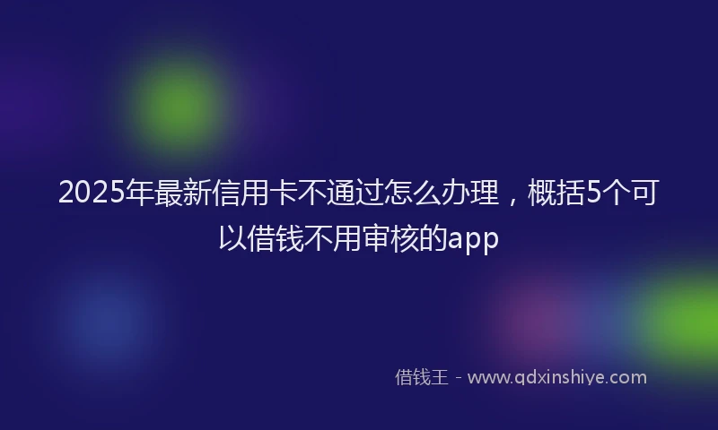 2025年最新信用卡不通过怎么办理，概括5个可以借钱不用审核的app