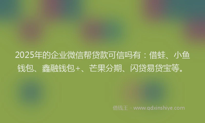 2025年的企业微信帮贷款可信吗有：借蛙、小鱼钱包、鑫融钱包+、芒果分期、闪贷易贷宝等。