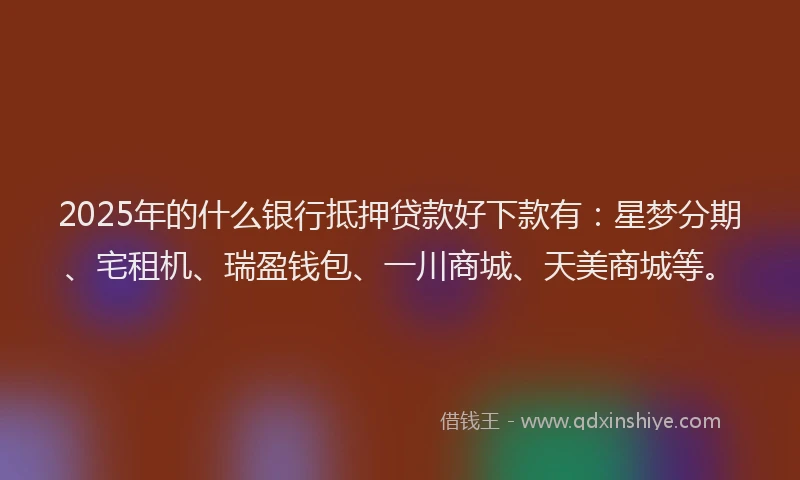 2025年的什么银行抵押贷款好下款有：星梦分期、宅租机、瑞盈钱包、一川商城、天美商城等。