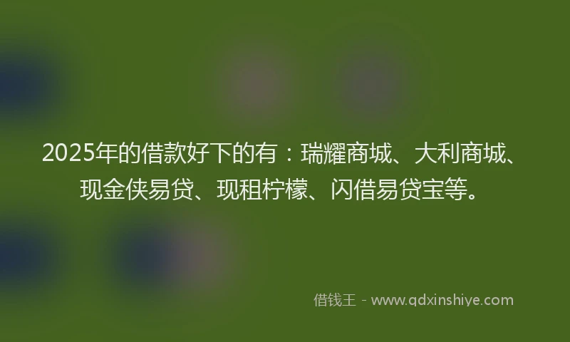 2025年的借款好下的有：瑞耀商城、大利商城、现金侠易贷、现租柠檬、闪借易贷宝等。