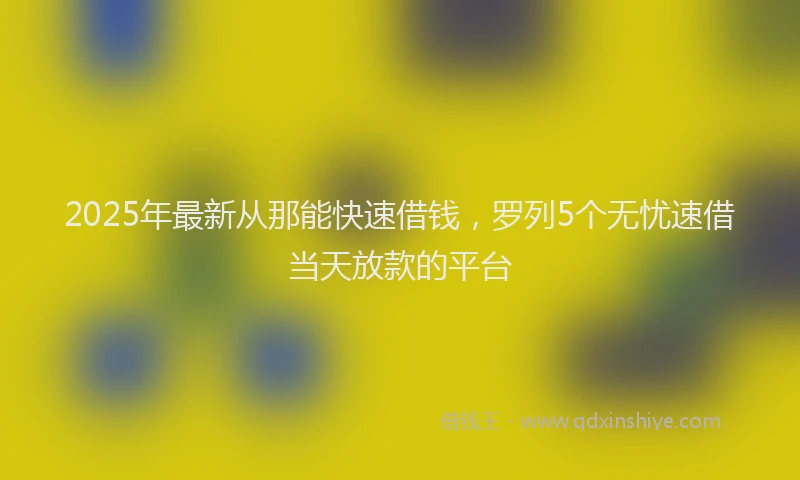2025年最新从那能快速借钱，罗列5个无忧速借当天放款的平台