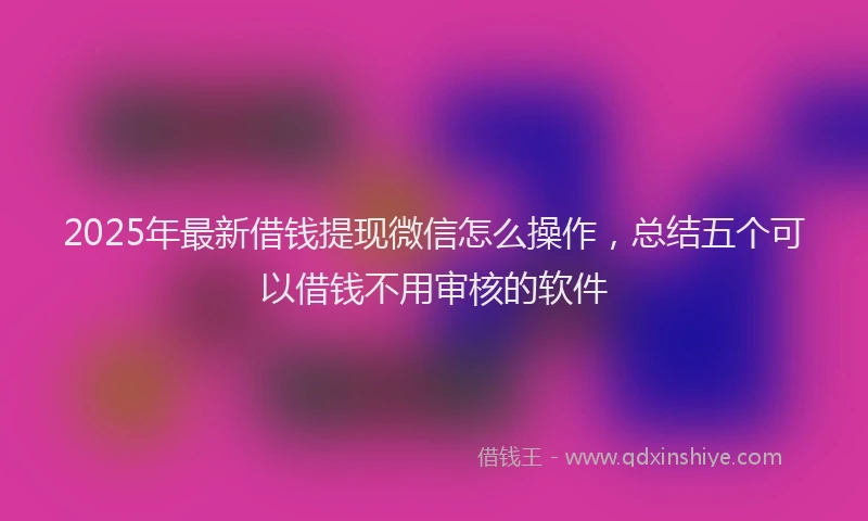 2025年最新借钱提现微信怎么操作，总结五个可以借钱不用审核的软件