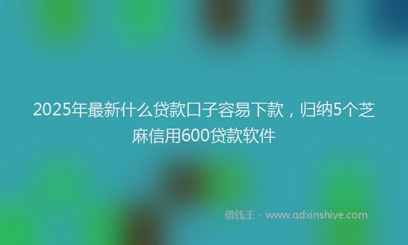 2025年最新什么贷款口子容易下款，归纳5个芝麻信用600贷款软件