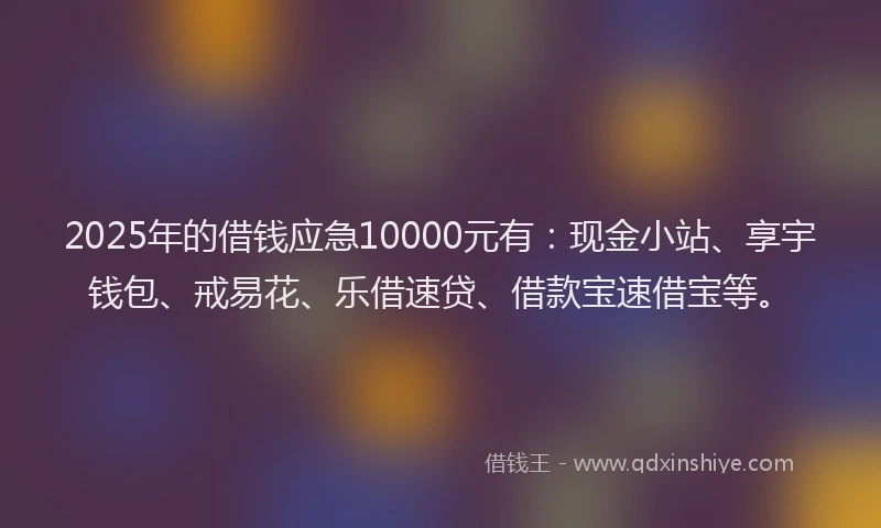 2025年的借钱应急10000元有：现金小站、享宇钱包、戒易花、乐借速贷、借款宝速借宝等。