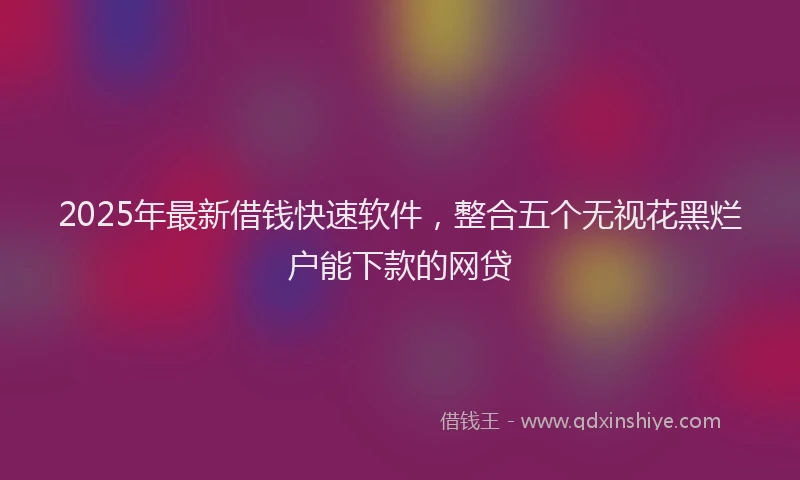 2025年最新借钱快速软件，整合五个无视花黑烂户能下款的网贷