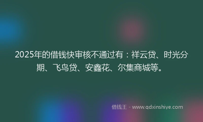 2025年的借钱快审核不通过有：祥云贷、时光分期、飞鸟贷、安鑫花、尔集商城等。