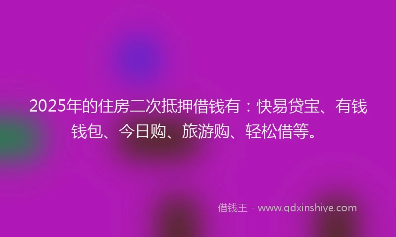 2025年的住房二次抵押借钱有：快易贷宝、有钱钱包、今日购、旅游购、轻松借等。
