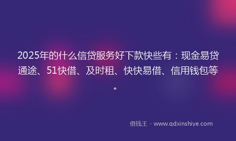 2025年的什么信贷服务好下款快些有：现金易贷通途、51快借、及时租、快快易借、信用钱包等。