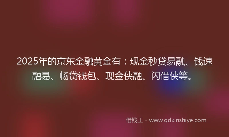 2025年的京东金融黄金有：现金秒贷易融、钱速融易、畅贷钱包、现金侠融、闪借侠等。