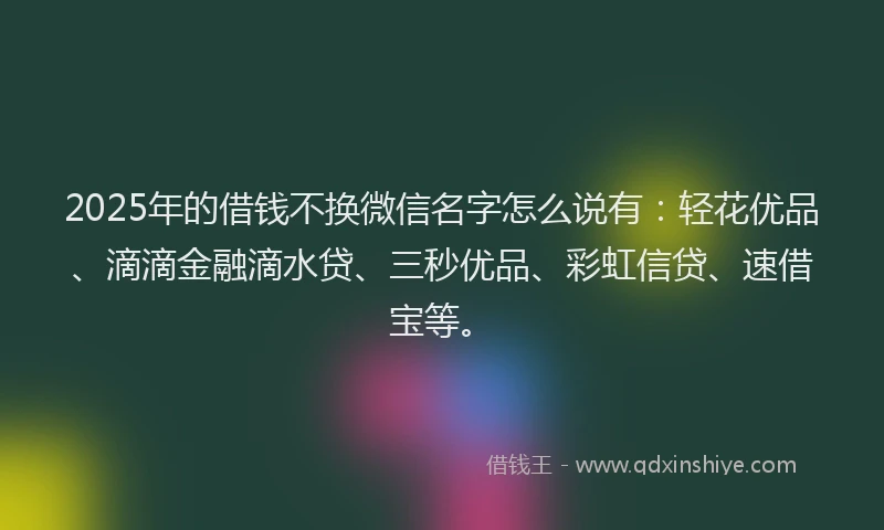 2025年的借钱不换微信名字怎么说有：轻花优品、滴滴金融滴水贷、三秒优品、彩虹信贷、速借宝等。