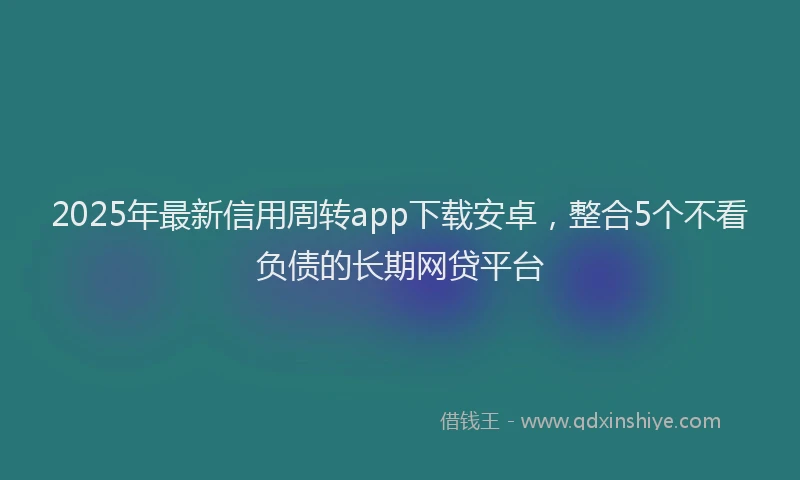 2025年最新信用周转app下载安卓，整合5个不看负债的长期网贷平台