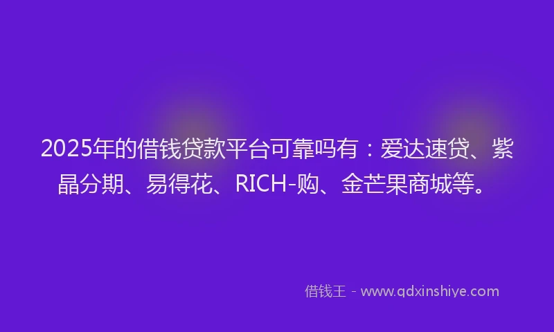 2025年的借钱贷款平台可靠吗有：爱达速贷、紫晶分期、易得花、RICH-购、金芒果商城等。