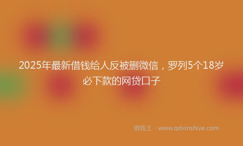 2025年最新借钱给人反被删微信，罗列5个18岁必下款的网贷口子
