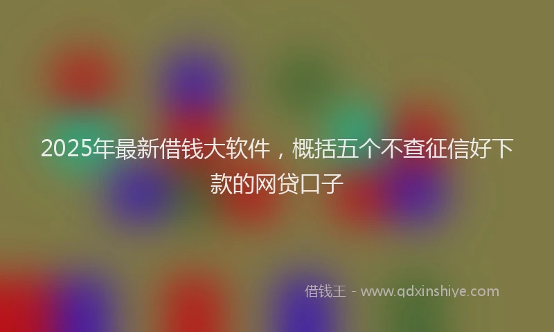2025年最新借钱大软件，概括五个不查征信好下款的网贷口子