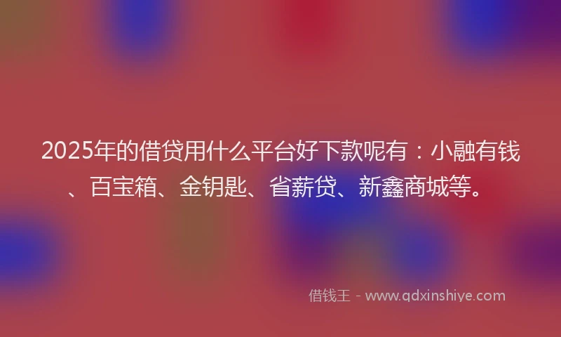 2025年的借贷用什么平台好下款呢有：小融有钱、百宝箱、金钥匙、省薪贷、新鑫商城等。