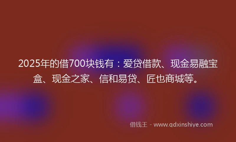 2025年的借700块钱有：爱贷借款、现金易融宝盒、现金之家、信和易贷、匠也商城等。