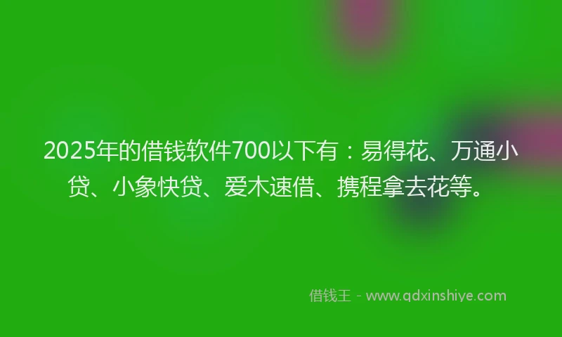 2025年的借钱软件700以下有：易得花、万通小贷、小象快贷、爱木速借、携程拿去花等。