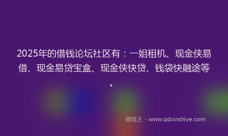 2025年的借钱论坛社区有：一姐租机、现金侠易借、现金易贷宝盒、现金侠快贷、钱袋快融途等。