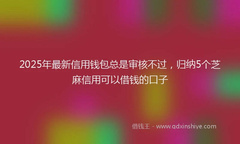 2025年最新信用钱包总是审核不过，归纳5个芝麻信用可以借钱的口子