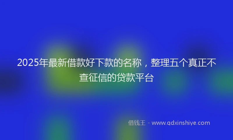 2025年最新借款好下款的名称，整理五个真正不查征信的贷款平台