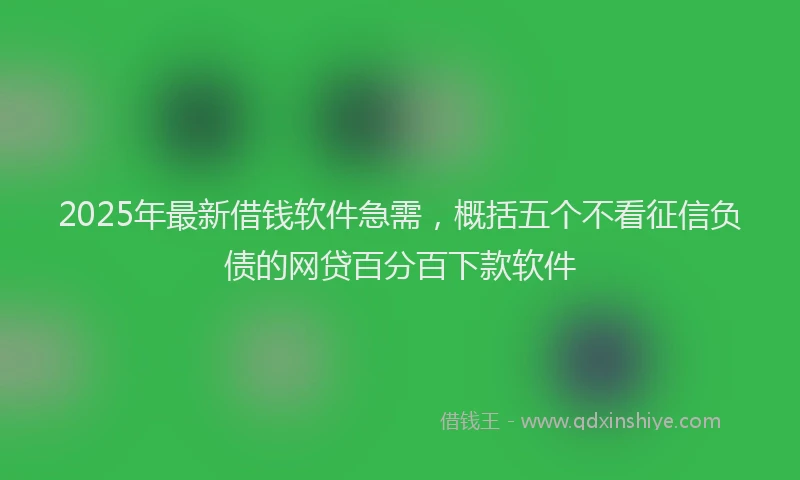 2025年最新借钱软件急需，概括五个不看征信负债的网贷百分百下款软件