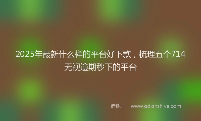 2025年最新什么样的平台好下款，梳理五个714无视逾期秒下的平台