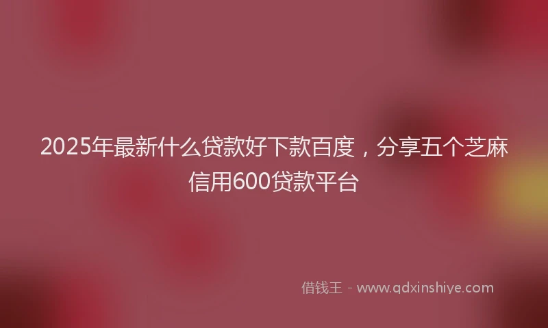 2025年最新什么贷款好下款百度，分享五个芝麻信用600贷款平台