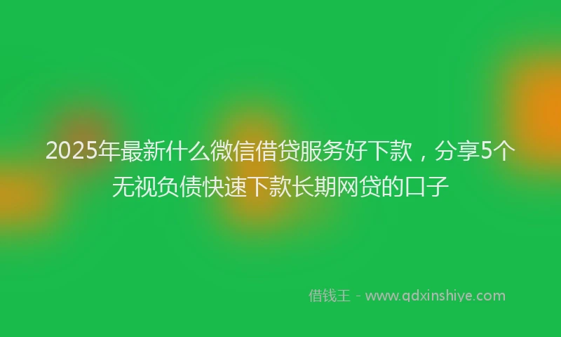 2025年最新什么微信借贷服务好下款，分享5个无视负债快速下款长期网贷的口子