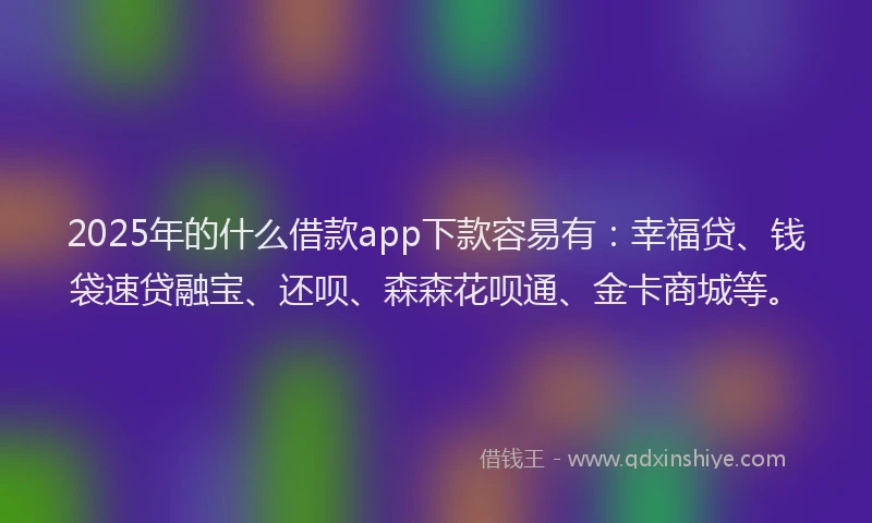 2025年的什么借款app下款容易有：幸福贷、钱袋速贷融宝、还呗、森森花呗通、金卡商城等。