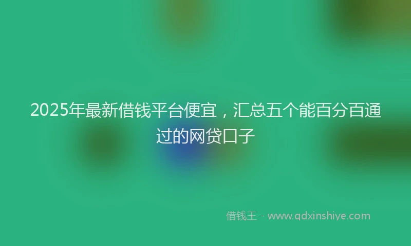 2025年最新借钱平台便宜，汇总五个能百分百通过的网贷口子