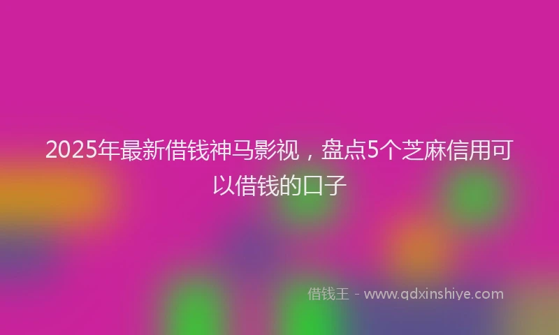 2025年最新借钱神马影视，盘点5个芝麻信用可以借钱的口子