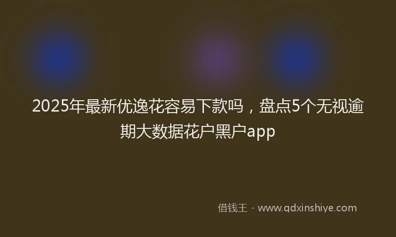 2025年最新优逸花容易下款吗，盘点5个无视逾期大数据花户黑户app