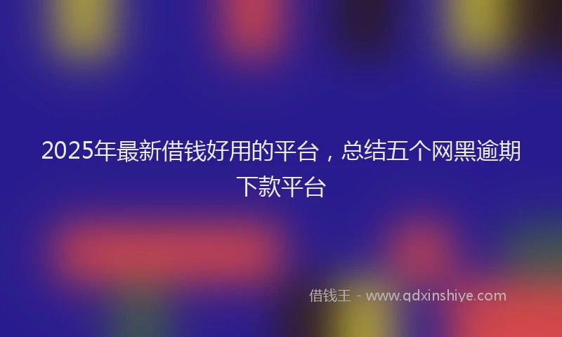 2025年最新借钱好用的平台，总结五个网黑逾期下款平台