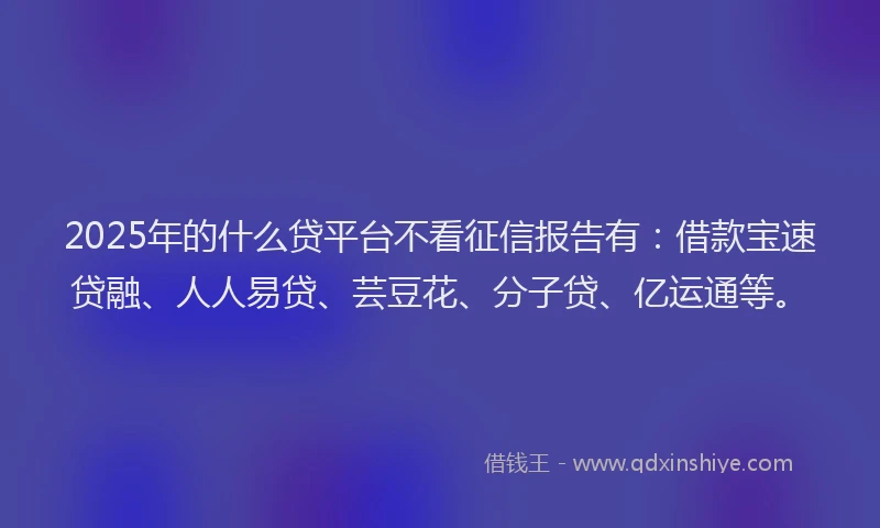 2025年的什么贷平台不看征信报告有：借款宝速贷融、人人易贷、芸豆花、分子贷、亿运通等。