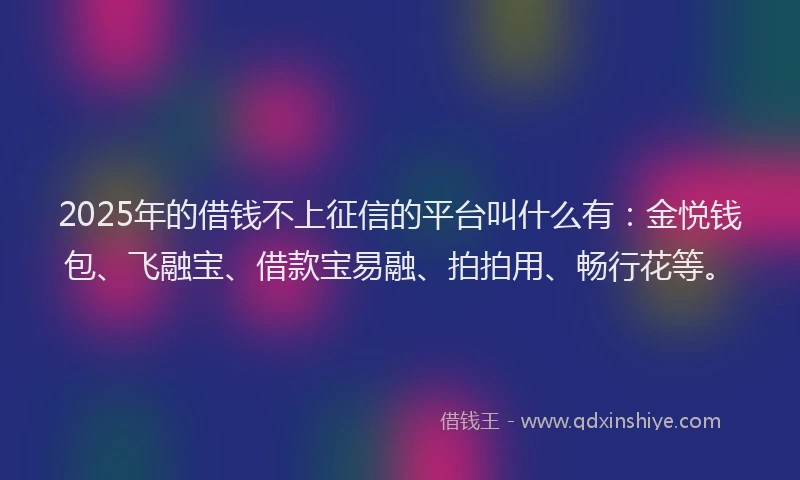 2025年的借钱不上征信的平台叫什么有：金悦钱包、飞融宝、借款宝易融、拍拍用、畅行花等。