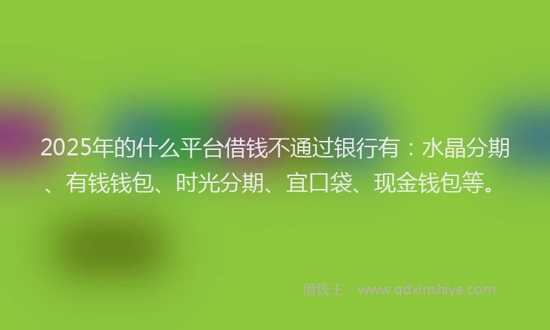 2025年的什么平台借钱不通过银行有：水晶分期、有钱钱包、时光分期、宜口袋、现金钱包等。