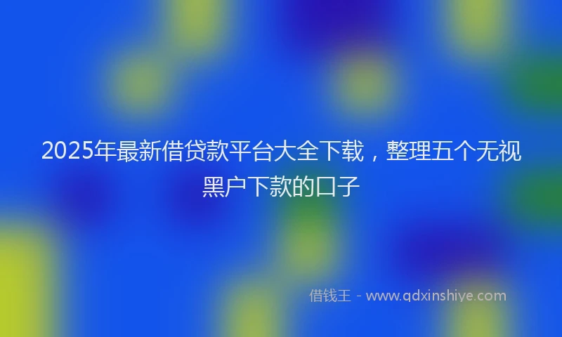 2025年最新借贷款平台大全下载，整理五个无视黑户下款的口子