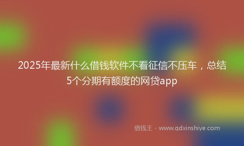2025年最新什么借钱软件不看征信不压车，总结5个分期有额度的网贷app