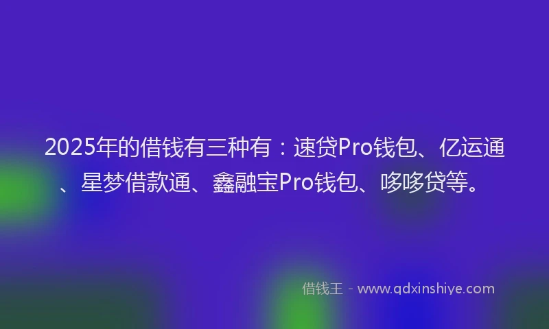2025年的借钱有三种有：速贷Pro钱包、亿运通、星梦借款通、鑫融宝Pro钱包、哆哆贷等。
