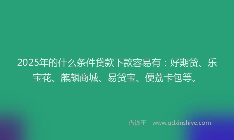 2025年的什么条件贷款下款容易有：好期贷、乐宝花、麒麟商城、易贷宝、便荔卡包等。
