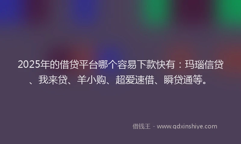 2025年的借贷平台哪个容易下款快有：玛瑙信贷、我来贷、羊小购、超爱速借、瞬贷通等。
