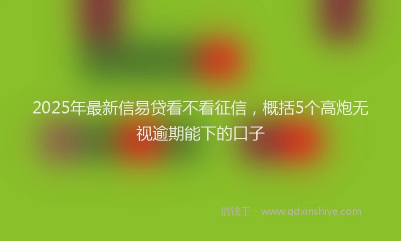 2025年最新信易贷看不看征信，概括5个高炮无视逾期能下的口子