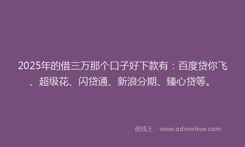 2025年的借三万那个口子好下款有：百度贷你飞、超级花、闪贷通、新浪分期、臻心贷等。