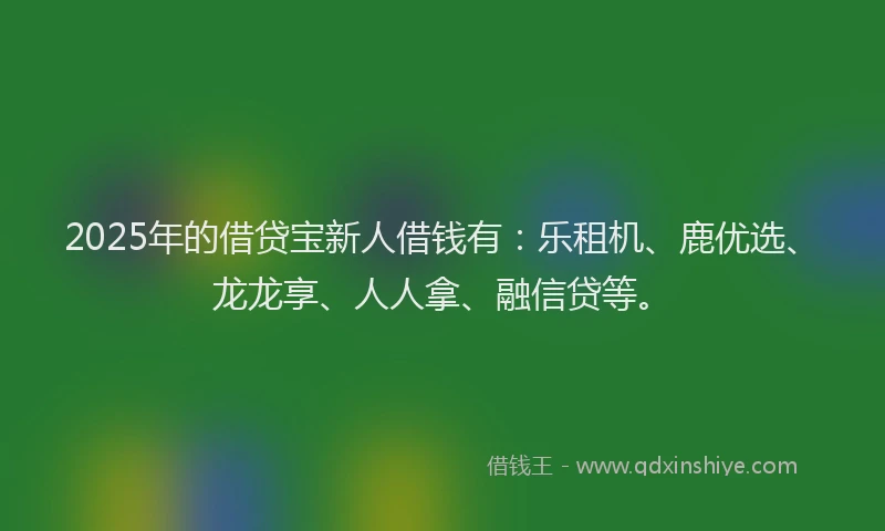 2025年的借贷宝新人借钱有：乐租机、鹿优选、龙龙享、人人拿、融信贷等。
