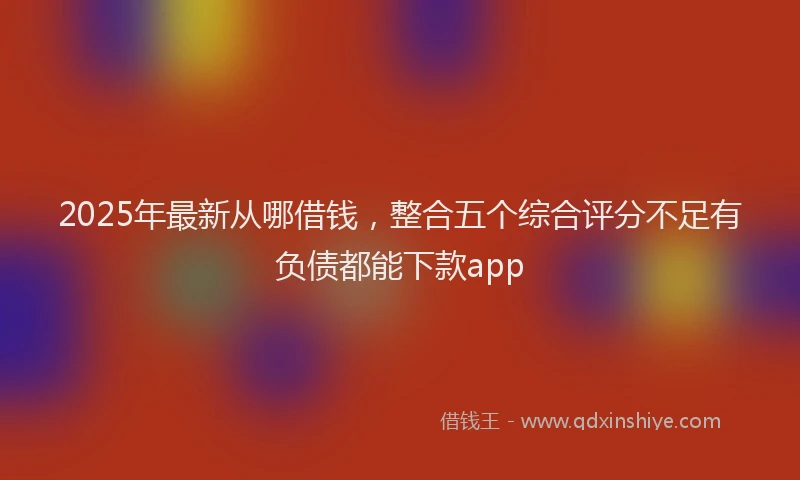 2025年最新从哪借钱，整合五个综合评分不足有负债都能下款app