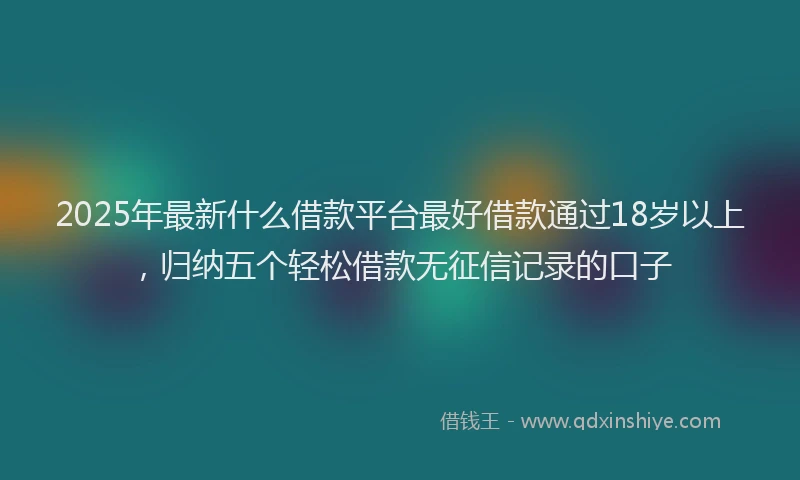 2025年最新什么借款平台最好借款通过18岁以上，归纳五个轻松借款无征信记录的口子