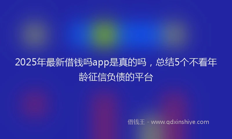 2025年最新借钱吗app是真的吗，总结5个不看年龄征信负债的平台
