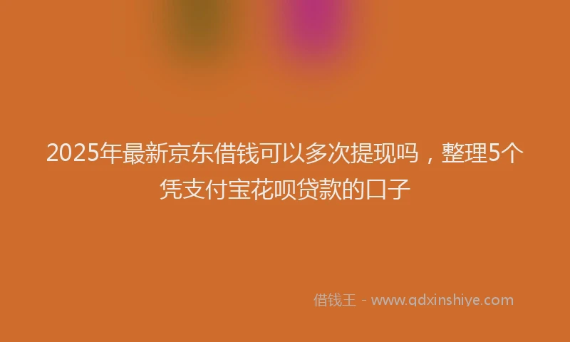 2025年最新京东借钱可以多次提现吗，整理5个凭支付宝花呗贷款的口子