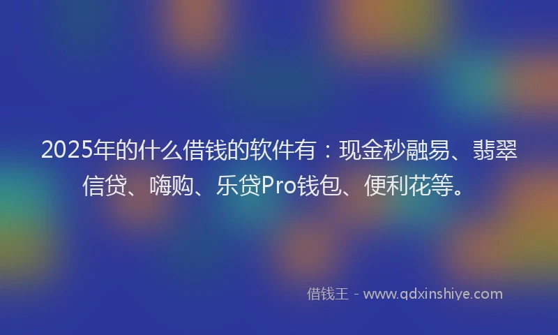 2025年的什么借钱的软件有：现金秒融易、翡翠信贷、嗨购、乐贷Pro钱包、便利花等。