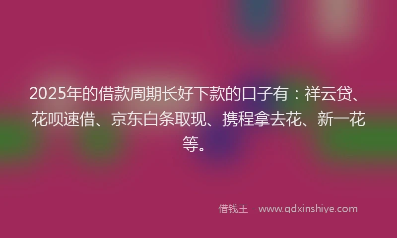 2025年的借款周期长好下款的口子有：祥云贷、花呗速借、京东白条取现、携程拿去花、新一花等。